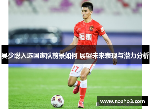 吴少聪入选国家队前景如何 展望未来表现与潜力分析