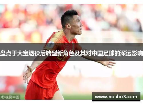 盘点于大宝退役后转型新角色及其对中国足球的深远影响
