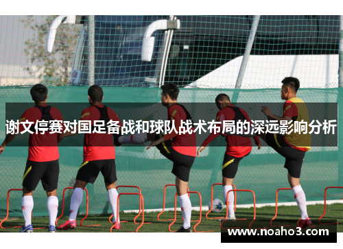 谢文停赛对国足备战和球队战术布局的深远影响分析