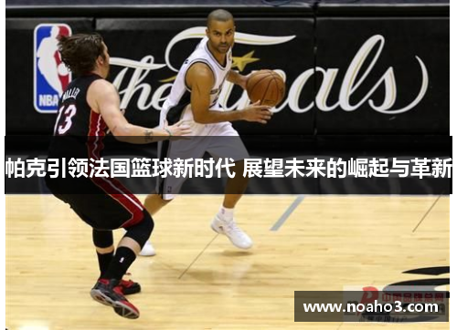 帕克引领法国篮球新时代 展望未来的崛起与革新 帕克引领法国篮球新时代 展望未来的崛起与革新